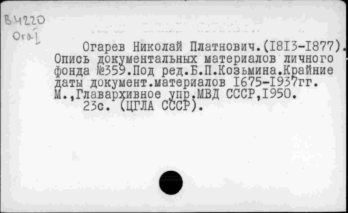 ﻿Е>мио
Огарев Николай Платнович.(1813-1877) Опись документальных материалов личного фонда №359.Под ред.Б.П.Козьмина.Крайние даты документ.материалов 1675-1937гг. М..Главархивное упр.МВД СССР,1950.
23с. (ЦГЛА СССР).